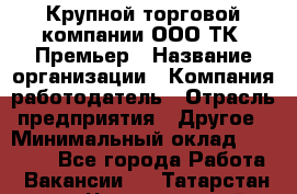 Крупной торговой компании ООО ТК «Премьер › Название организации ­ Компания-работодатель › Отрасль предприятия ­ Другое › Минимальный оклад ­ 23 000 - Все города Работа » Вакансии   . Татарстан респ.,Чистопольский р-н